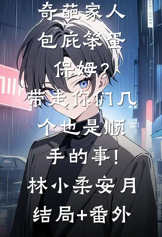 奇葩家人包庇笨蛋保姆？带走你们几个也是顺手的事!林小柔安月结局+番外