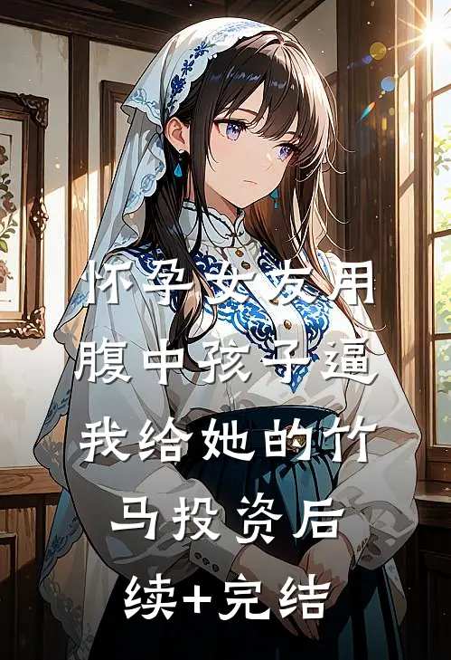 怀孕女友用腹中孩子逼我给她的竹马投资后续+完结