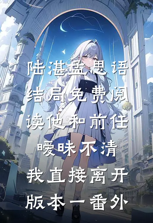 陆湛孟思语结局免费阅读他和前任暧昧不清，我直接离开 版本一番外