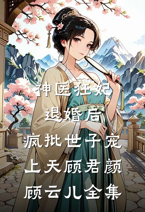 神医狂妃：退婚后，疯批世子宠上天顾君颜顾云儿 全集