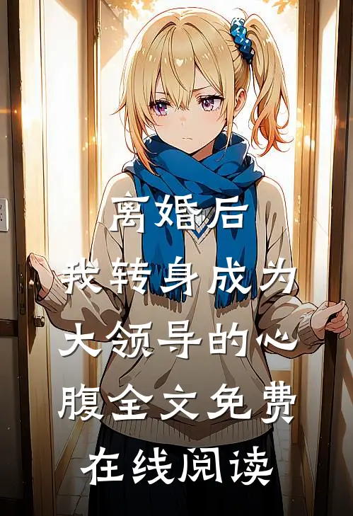 离婚后，我转身成为大领导的心腹全文免费在线阅读