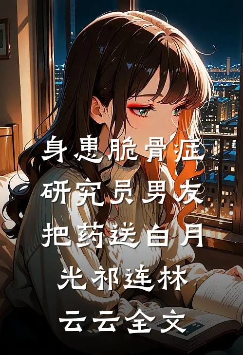 身患脆骨症，研究员男友把药送白月光祁连林云云全文