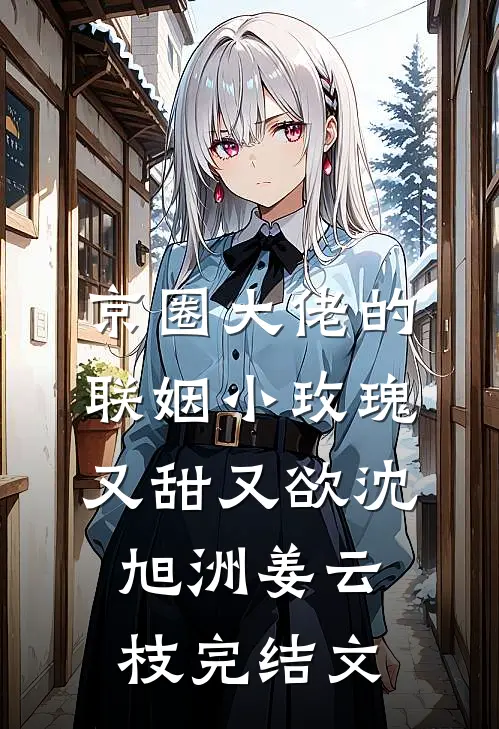 京圈大佬的联姻小玫瑰，又甜又欲沈旭洲姜云枝完结文