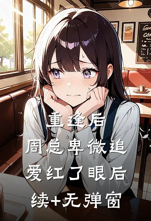 重逢后，周总卑微追爱红了眼后续+无弹窗