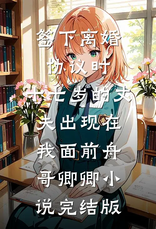 签下离婚协议时，十七岁的丈夫出现在我面前舟哥卿卿小说完结版
