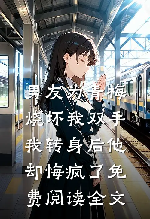 男友为青梅烧坏我双手，我转身后他却悔疯了免费阅读全文