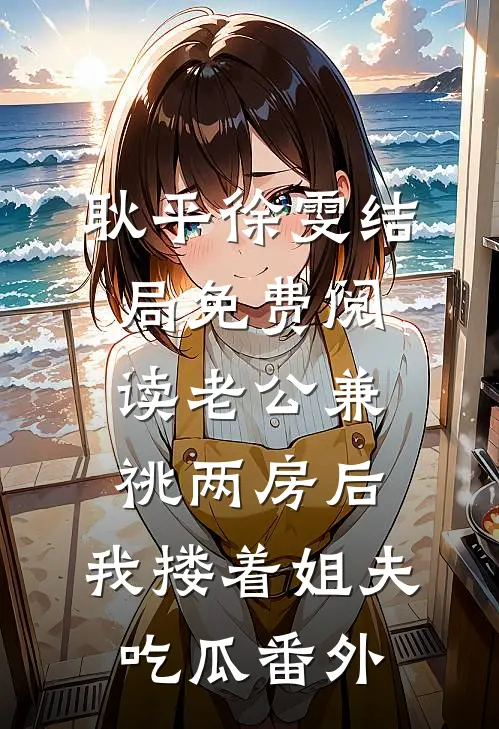 耿平徐雯结局免费阅读老公兼祧两房后，我搂着姐夫吃瓜番外