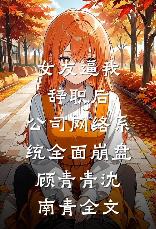 女友逼我辞职后，公司网络系统全面崩盘顾青青沈南青全文