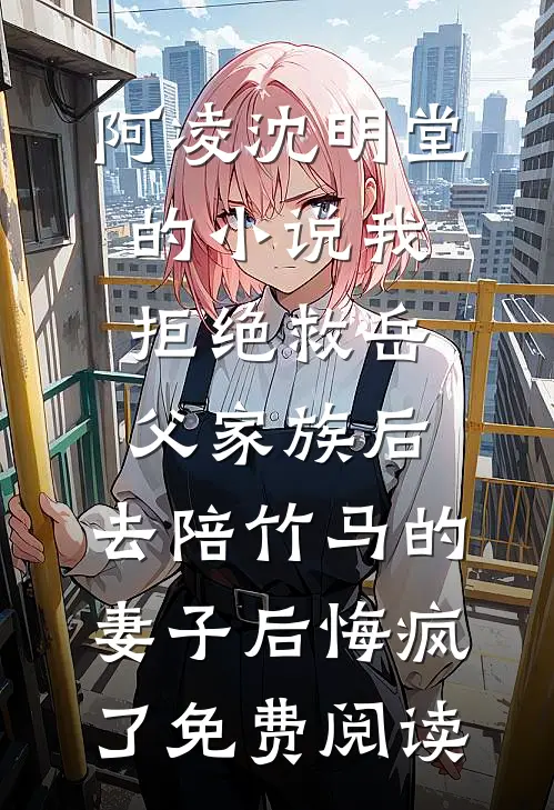 阿凌沈明堂的小说我拒绝救岳父家族后，去陪竹马的妻子后悔疯了免费阅读