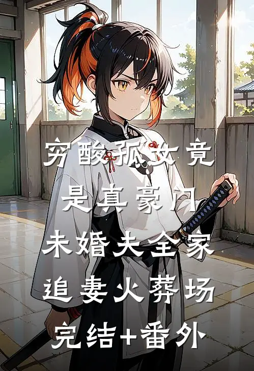 穷酸孤女竟是真豪门，未婚夫全家追妻火葬场完结+番外