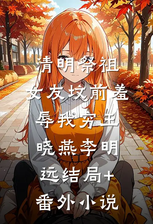 清明祭祖，女友坟前羞辱我穷王晓燕李明远结局+番外小说
