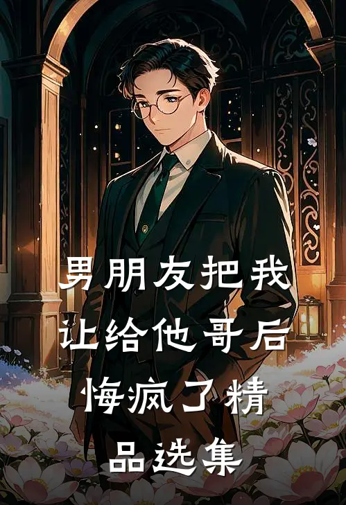 男朋友把我让给他哥后，悔疯了精品选集