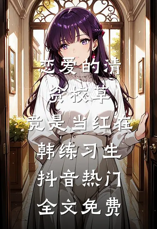 恋爱的清贫校草，竟是当红在韩练习生抖音热门全文免费