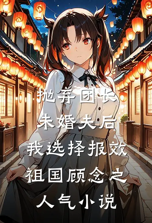 抛弃团长未婚夫后，我选择报效祖国顾念之人气小说