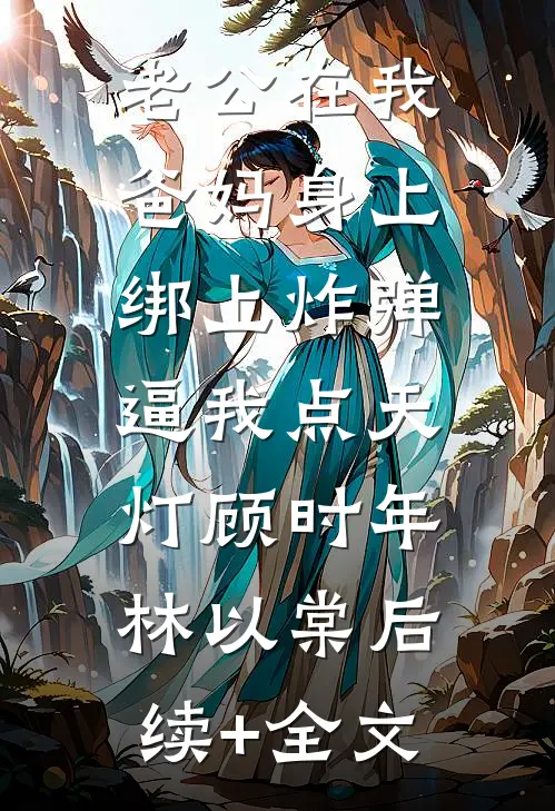 老公在我爸妈身上绑上炸弹，逼我点天灯顾时年林以棠后续+全文