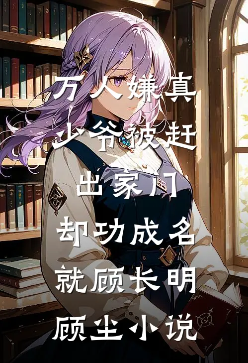万人嫌真少爷被赶出家门，却功成名就顾长明顾尘小说