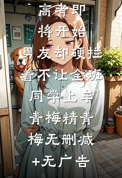 高考即将开始，男友却硬拦着不让全班同学上车青梅精青梅无删减+无广告