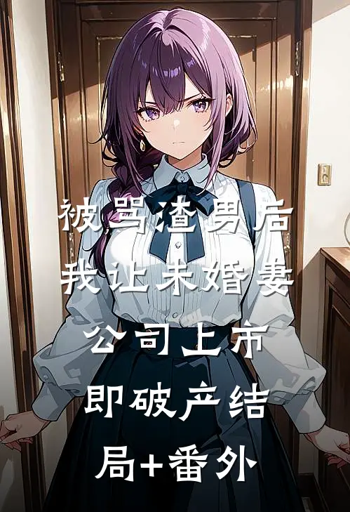 被骂渣男后，我让未婚妻公司上市即破产结局+番外