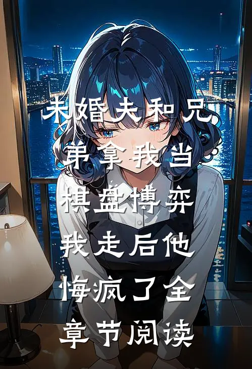 未婚夫和兄弟拿我当棋盘博弈，我走后他悔疯了全章节阅读