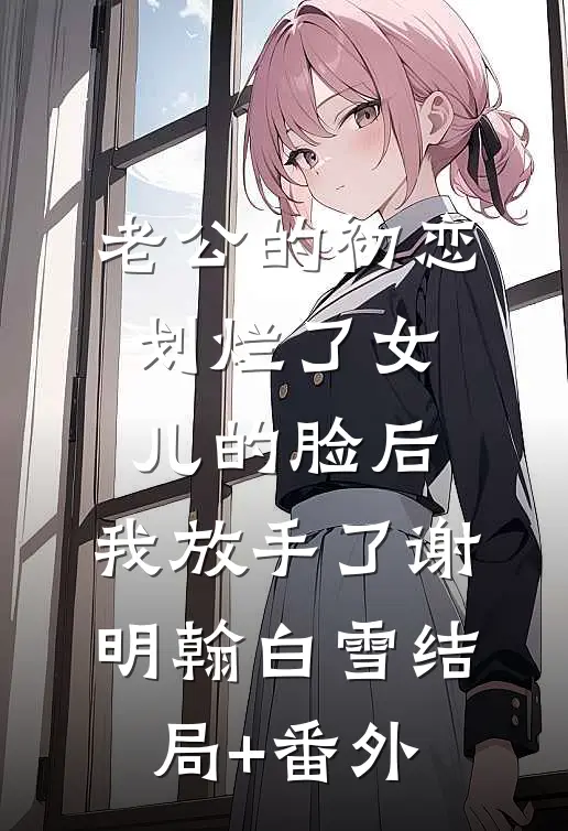 老公的初恋划烂了女儿的脸后，我放手了谢明翰白雪结局+番外