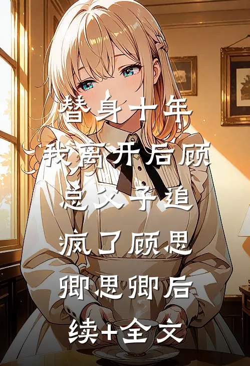 替身十年，我离开后顾总父子追疯了顾思卿思卿后续+全文