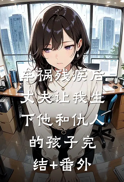 车祸残疾后，丈夫让我生下他和仇人的孩子完结+番外