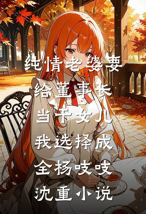 纯情老婆要给董事长当干女儿，我选择成全杨吱吱沈重小说