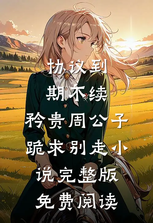 协议到期不续，矜贵周公子跪求别走小说完整版免费阅读