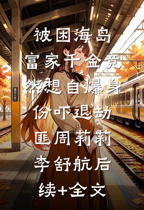 被困海岛，富家千金竟然想自爆身份吓退劫匪周莉莉李舒航后续+全文