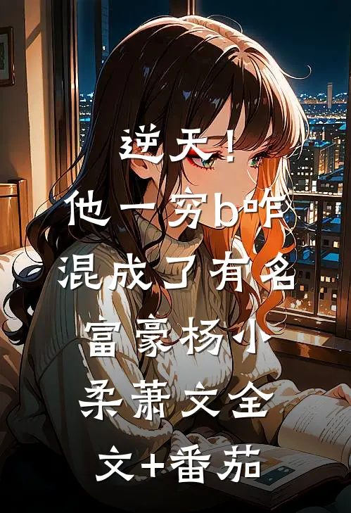 逆天！他一穷b，咋混成了有名富豪杨小柔萧文全文+番茄