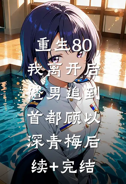 重生80，我离开后，渣男追到首都顾以深青梅后续+完结