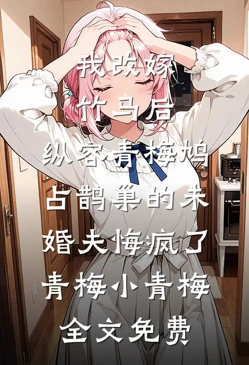 我改嫁竹马后，纵容青梅鸠占鹊巢的未婚夫悔疯了青梅小青梅全文免费