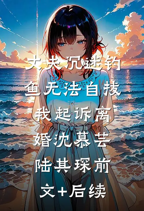 丈夫沉迷钓鱼无法自拔，我起诉离婚沈慕芸陆其琛前文+后续