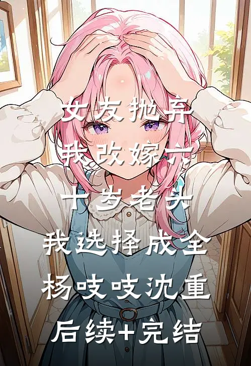 女友抛弃我改嫁六十岁老头，我选择成全杨吱吱沈重后续+完结