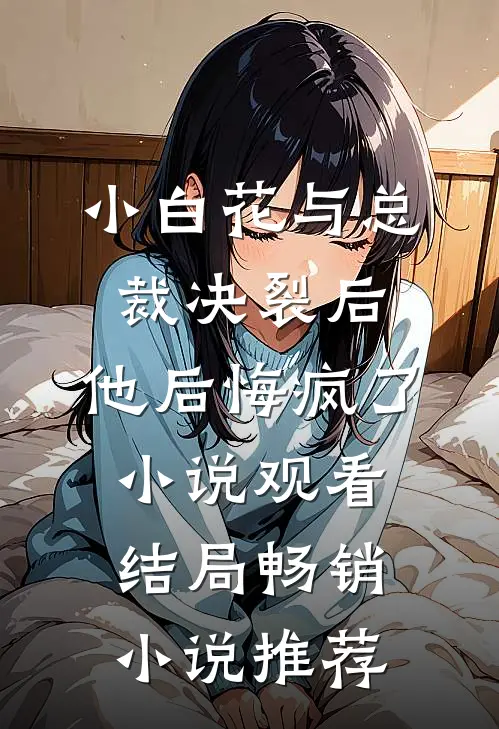 小白花与总裁决裂后，他后悔疯了小说观看结局畅销小说推荐