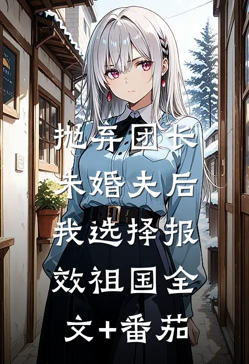 抛弃团长未婚夫后，我选择报效祖国全文+番茄