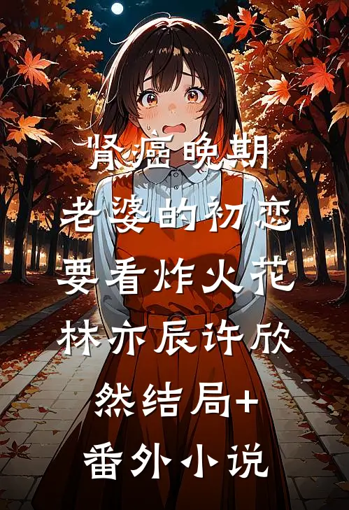 肾癌晚期，老婆的初恋要看炸火花林亦辰许欣然结局+番外小说