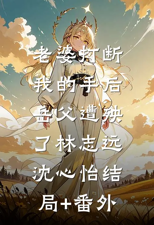老婆打断我的手后，岳父遭殃了林志远沈心怡结局+番外