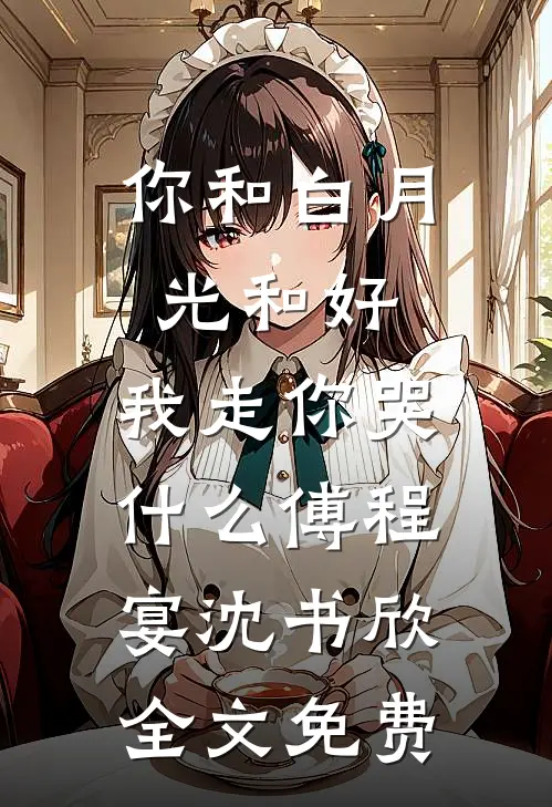 你和白月光和好，我走你哭什么傅程宴沈书欣全文免费