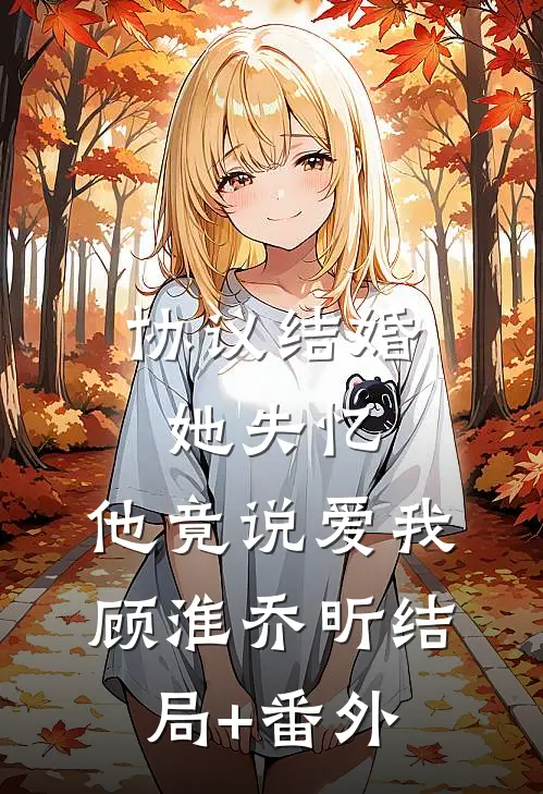协议结婚，她失忆，他竟说爱我顾淮乔昕结局+番外