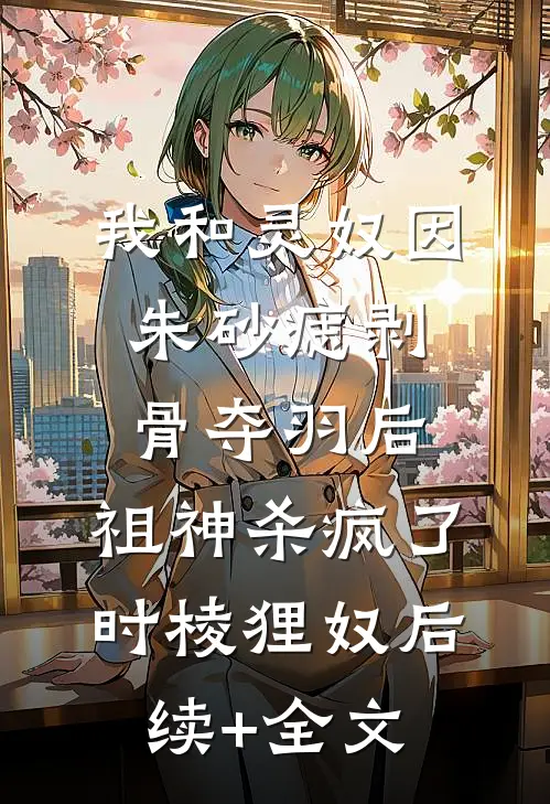 我和灵奴因朱砂痣剥骨夺羽后，祖神杀疯了时棱狸奴后续+全文