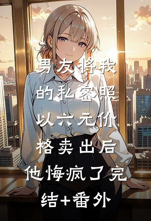 男友将我的私密照以六元价格卖出后，他悔疯了完结+番外