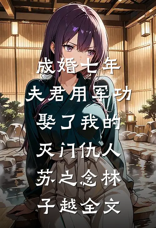 成婚七年，夫君用军功娶了我的灭门仇人苏之念林子越全文