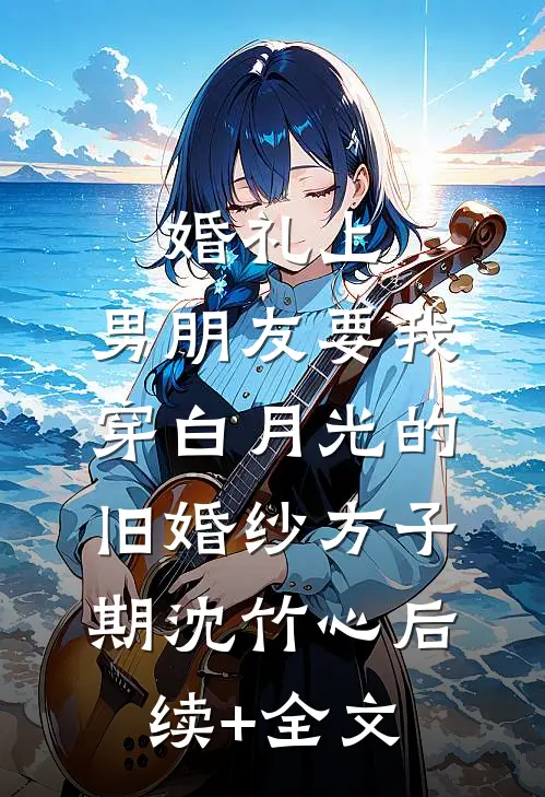 婚礼上，男朋友要我穿白月光的旧婚纱方子期沈竹心后续+全文