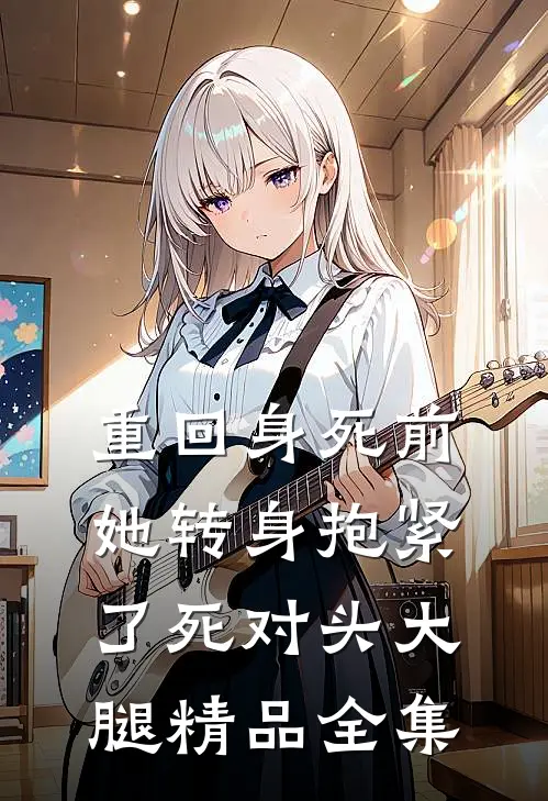 重回身死前，她转身抱紧了死对头大腿精品全集