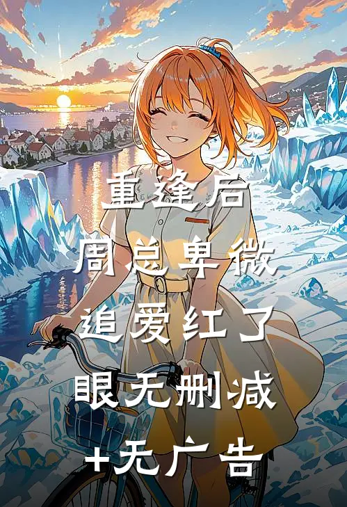 重逢后，周总卑微追爱红了眼无删减+无广告