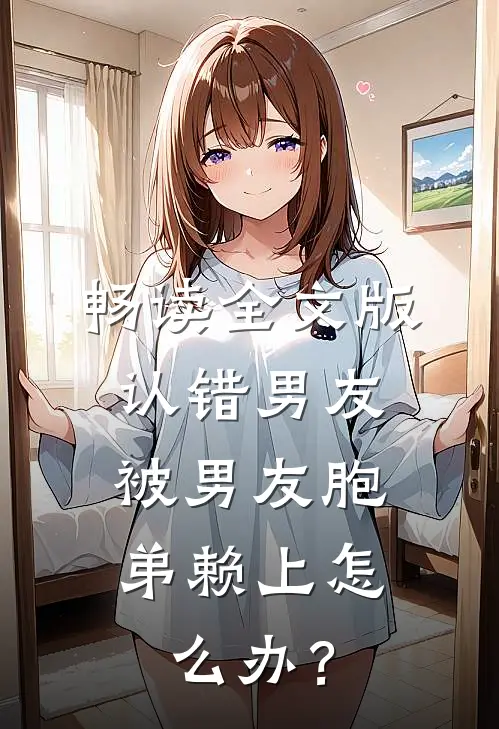 畅读全文版认错男友，被男友胞弟赖上怎么办？