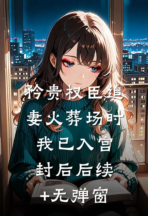 矜贵权臣追妻火葬场时，我已入宫封后后续+无弹窗