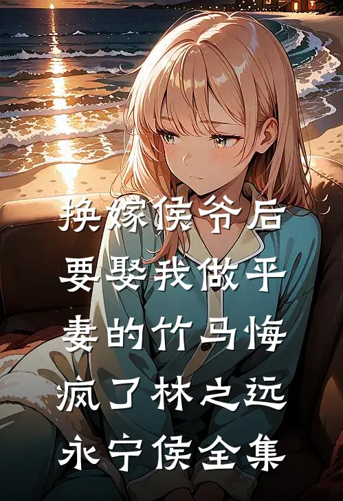 换嫁侯爷后，要娶我做平妻的竹马悔疯了林之远永宁侯全集
