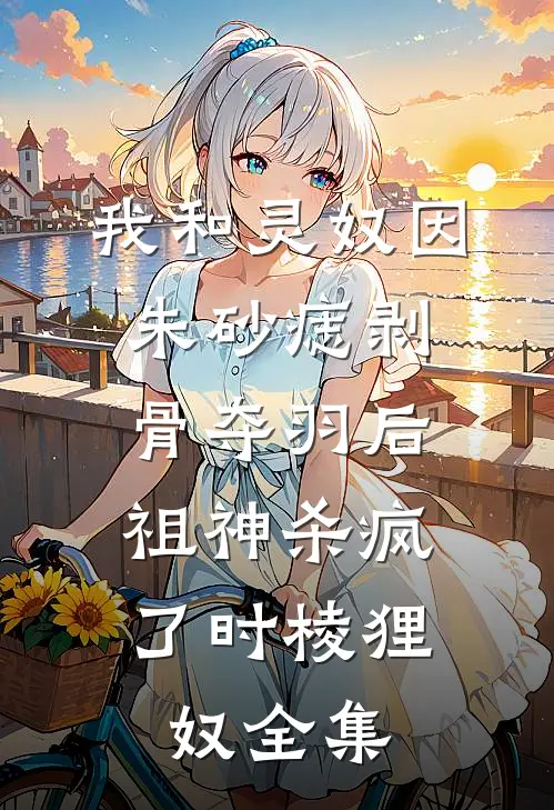 我和灵奴因朱砂痣剥骨夺羽后，祖神杀疯了时棱狸奴 全集